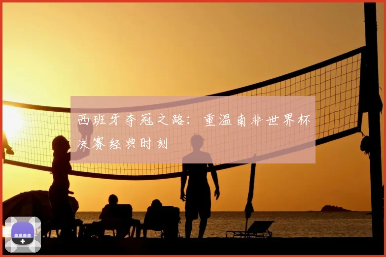 西班牙夺冠之路：重温南非世界杯决赛经典时刻