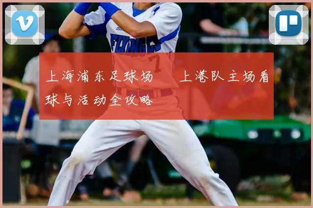 上海浦东足球场 – 上港队主场看球与活动全攻略