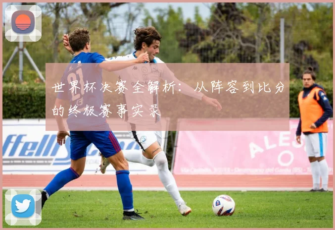 世界杯决赛全解析：从阵容到比分的终极赛事实录