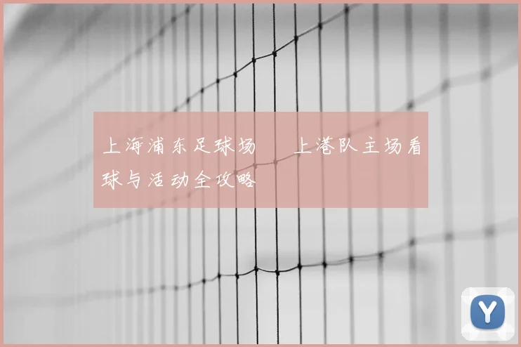 上海浦东足球场 – 上港队主场看球与活动全攻略