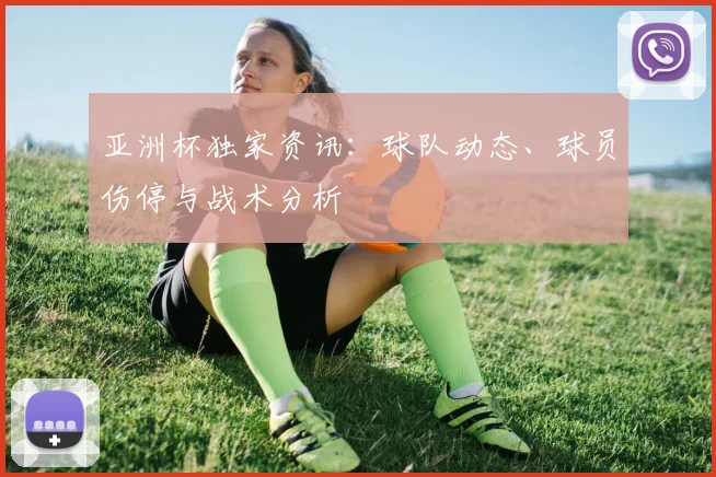 亚洲杯独家资讯:球队动态、球员伤停与战术分析