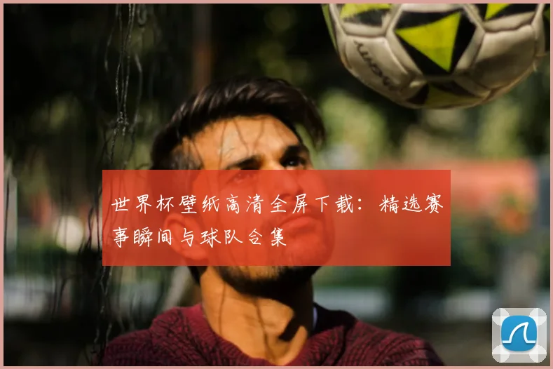 世界杯壁纸高清全屏下载：精选赛事瞬间与球队合集