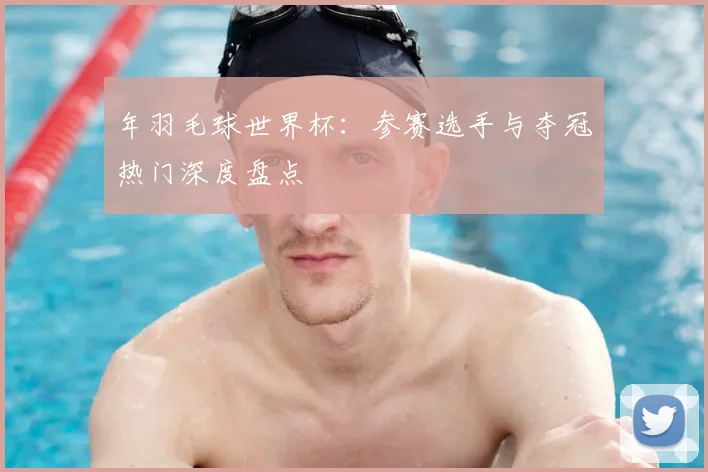 年羽毛球世界杯:参赛选手与夺冠热门深度盘点